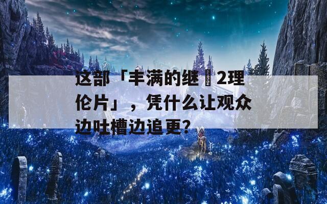 这部「丰满的继牳2理伦片」，凭什么让观众边吐槽边追更？