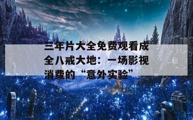 三年片大全免费观看成全八戒大地：一场影视消费的“意外实验”
