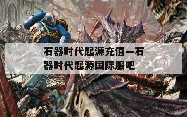 石器时代起源充值—石器时代起源国际服吧