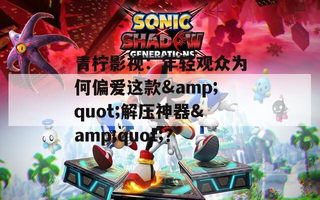 青柠影视：年轻观众为何偏爱这款&quot;解压神器&quot;？