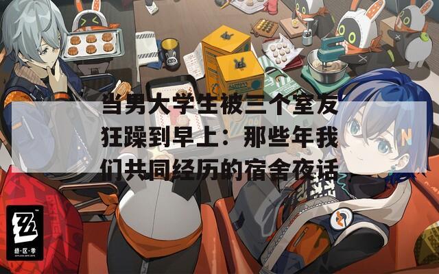 当男大学生被三个室友狂躁到早上：那些年我们共同经历的宿舍夜话