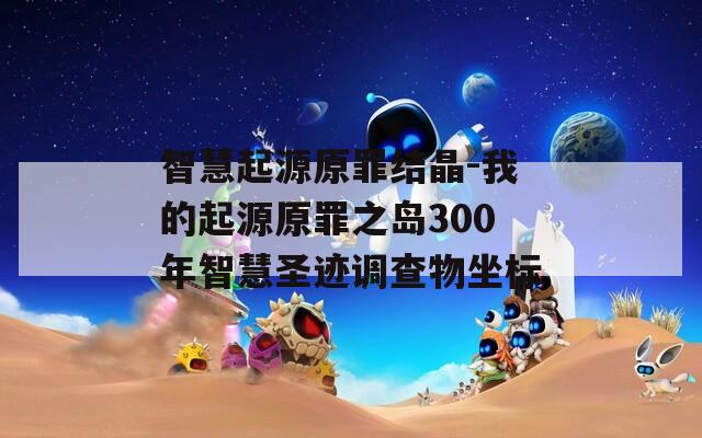 智慧起源原罪结晶-我的起源原罪之岛300年智慧圣迹调查物坐标