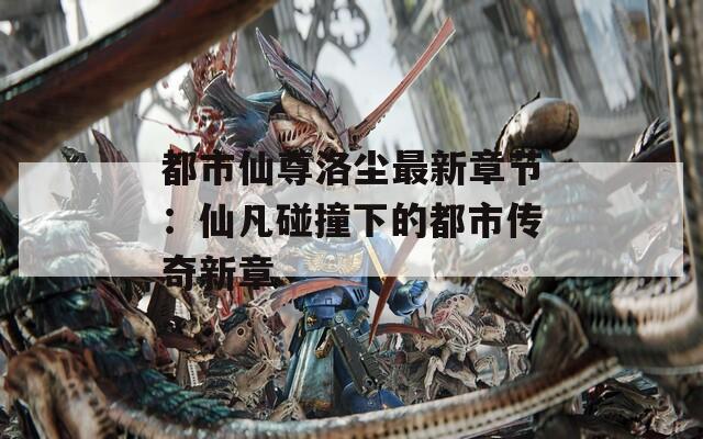 都市仙尊洛尘最新章节：仙凡碰撞下的都市传奇新章