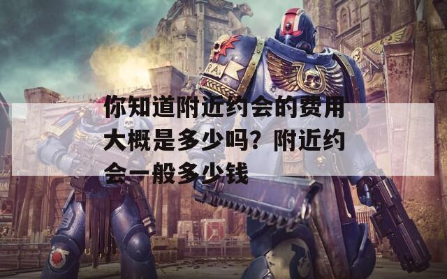 你知道附近约会的费用大概是多少吗？附近约会一般多少钱