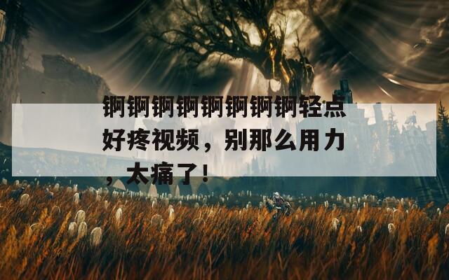 锕锕锕锕锕锕锕锕轻点好疼视频，别那么用力，太痛了！