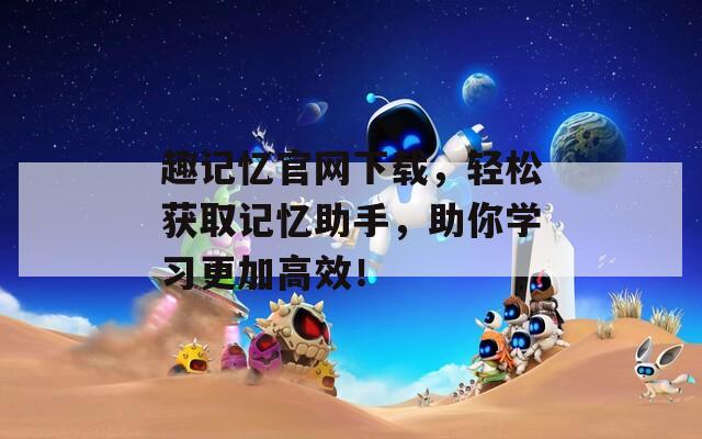 趣记忆官网下载，轻松获取记忆助手，助你学习更加高效！