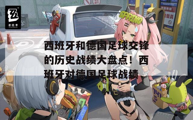 西班牙和德国足球交锋的历史战绩大盘点！西班牙对德国足球战绩