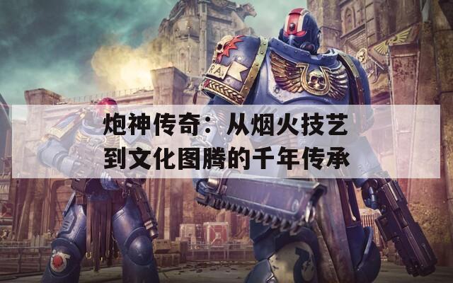 炮神传奇：从烟火技艺到文化图腾的千年传承