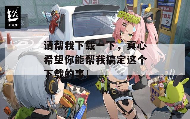 请帮我下载一下，真心希望你能帮我搞定这个下载的事！