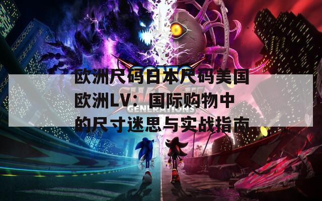 欧洲尺码日本尺码美国欧洲LV：国际购物中的尺寸迷思与实战指南