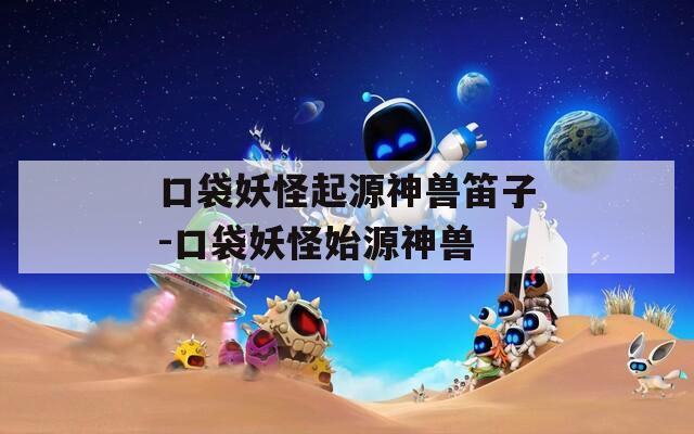 口袋妖怪起源神兽笛子-口袋妖怪始源神兽