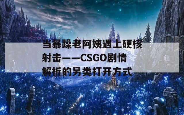 当暴躁老阿姨遇上硬核射击——CSGO剧情解析的另类打开方式