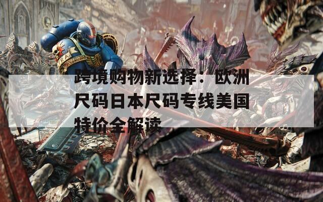跨境购物新选择：欧洲尺码日本尺码专线美国特价全解读