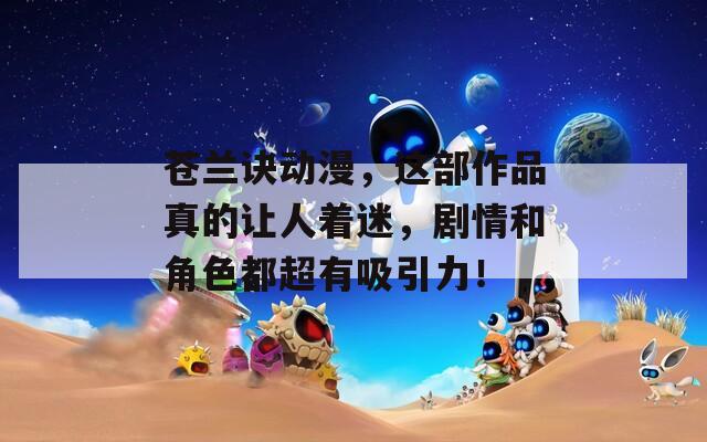 苍兰诀动漫，这部作品真的让人着迷，剧情和角色都超有吸引力！