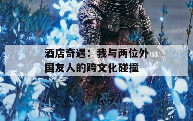 酒店奇遇：我与两位外国友人的跨文化碰撞