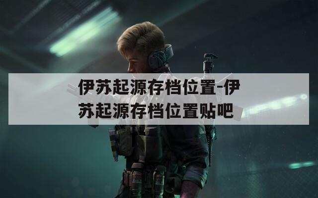 伊苏起源存档位置-伊苏起源存档位置贴吧