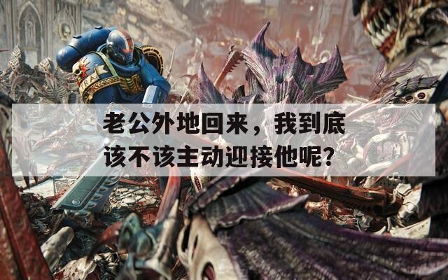 老公外地回来，我到底该不该主动迎接他呢？