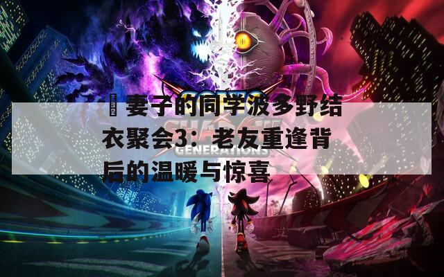 巜妻子的同学波多野结衣聚会3：老友重逢背后的温暖与惊喜