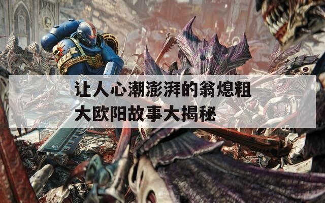 让人心潮澎湃的翁熄粗大欧阳故事大揭秘