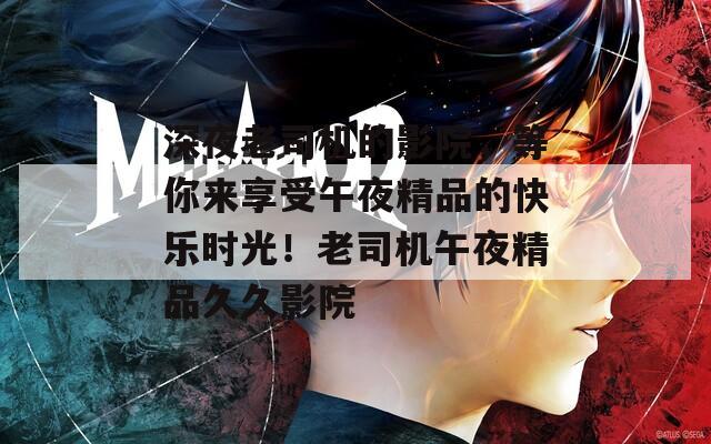 深夜老司机的影院，等你来享受午夜精品的快乐时光！老司机午夜精品久久影院