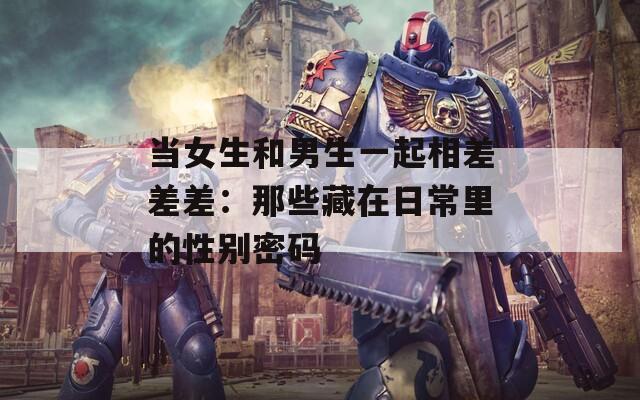当女生和男生一起相差差差：那些藏在日常里的性别密码