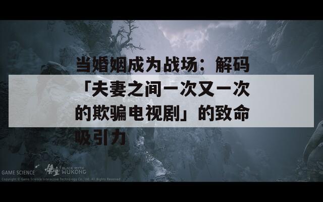 当婚姻成为战场：解码「夫妻之间一次又一次的欺骗电视剧」的致命吸引力