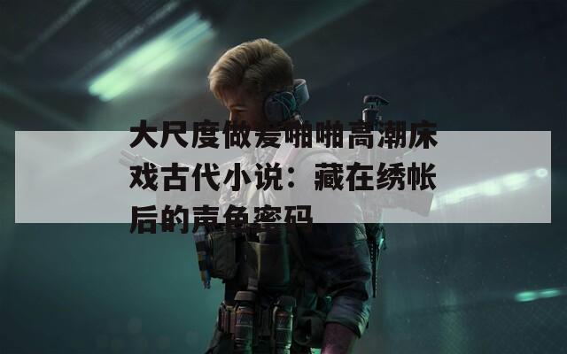 大尺度做爰啪啪高潮床戏古代小说：藏在绣帐后的声色密码
