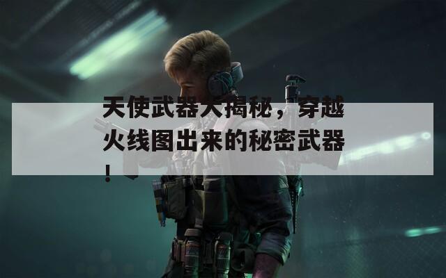 天使武器大揭秘，穿越火线图出来的秘密武器！
