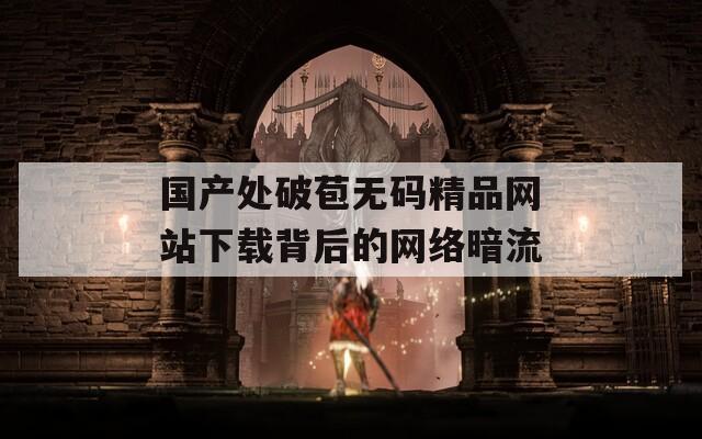 国产处破苞无码精品网站下载背后的网络暗流