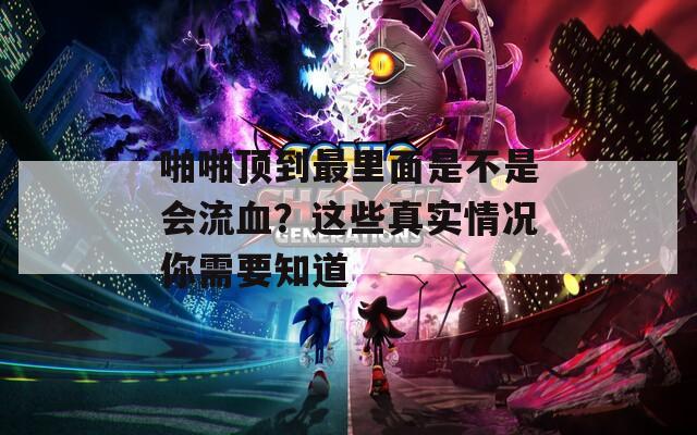 啪啪顶到最里面是不是会流血？这些真实情况你需要知道