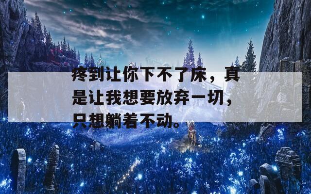疼到让你下不了床，真是让我想要放弃一切，只想躺着不动。