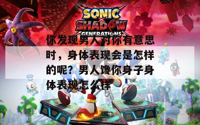 你发现男人对你有意思时，身体表现会是怎样的呢？男人馋你身子身体表现怎么样