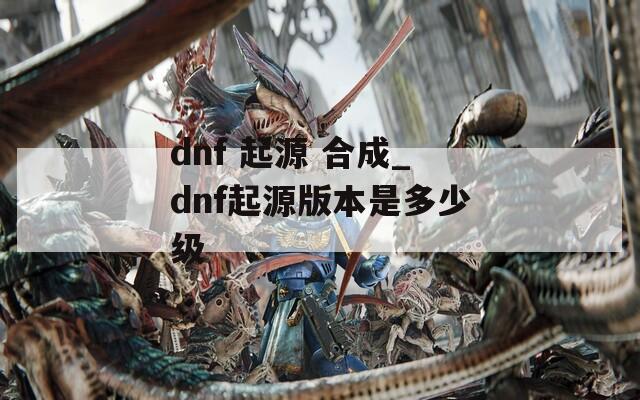 dnf 起源 合成_dnf起源版本是多少级