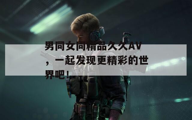 男同女同精品久久AV，一起发现更精彩的世界吧！