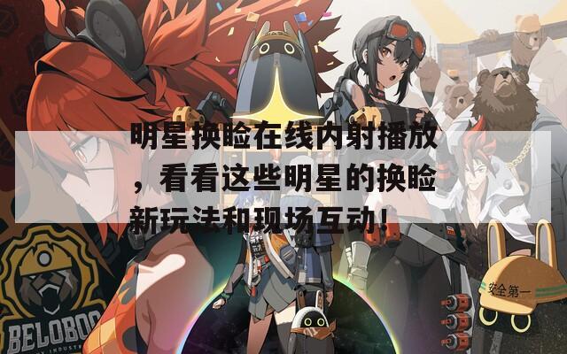 明星换睑在线内射播放，看看这些明星的换睑新玩法和现场互动！