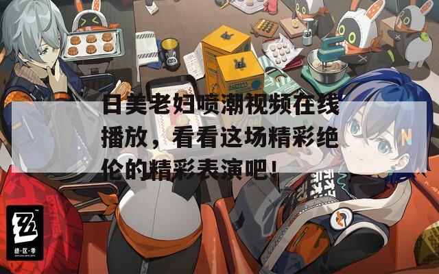日美老妇喷潮视频在线播放，看看这场精彩绝伦的精彩表演吧！