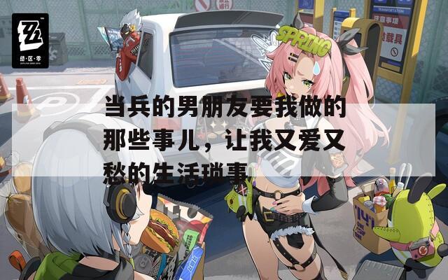 当兵的男朋友要我做的那些事儿，让我又爱又愁的生活琐事