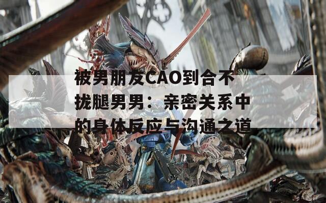 被男朋友CAO到合不拢腿男男：亲密关系中的身体反应与沟通之道