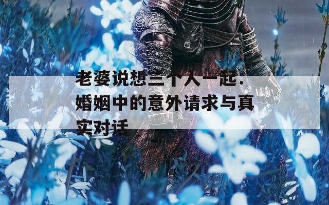 老婆说想三个人一起：婚姻中的意外请求与真实对话