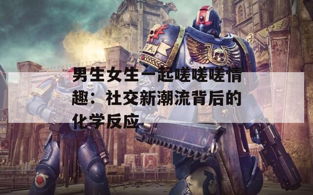 男生女生一起嗟嗟嗟情趣：社交新潮流背后的化学反应