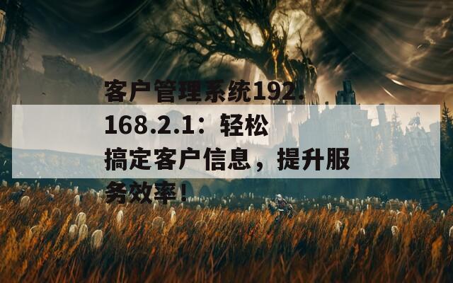 客户管理系统192.168.2.1：轻松搞定客户信息，提升服务效率！