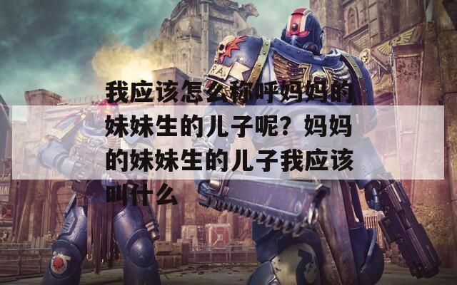 我应该怎么称呼妈妈的妹妹生的儿子呢？妈妈的妹妹生的儿子我应该叫什么