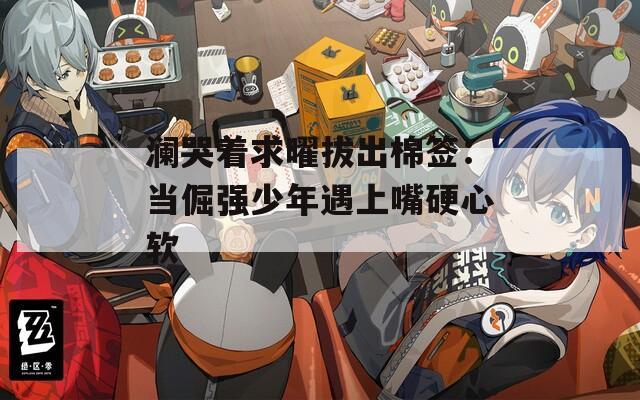 澜哭着求曜拔出棉签：当倔强少年遇上嘴硬心软