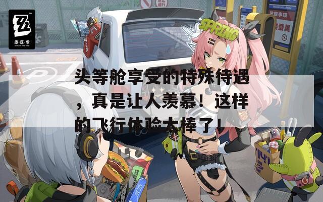 头等舱享受的特殊待遇，真是让人羡慕！这样的飞行体验太棒了！