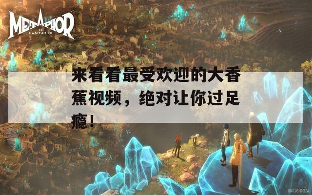 来看看最受欢迎的大香蕉视频，绝对让你过足瘾！