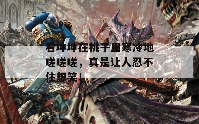 看坤坤在桃子里寒冷地嗟嗟嗟，真是让人忍不住想笑！