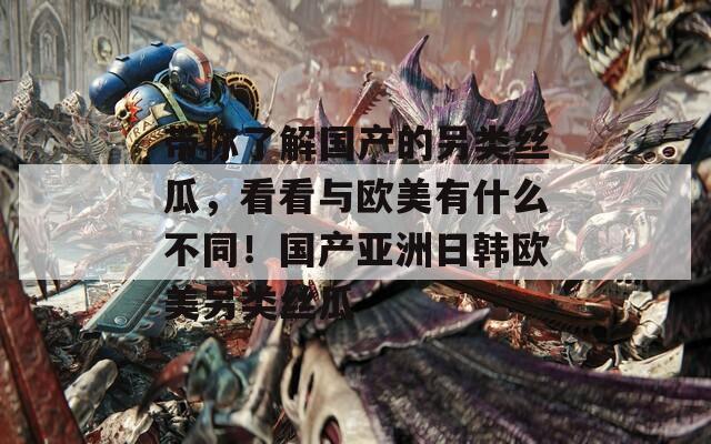 带你了解国产的另类丝瓜，看看与欧美有什么不同！国产亚洲日韩欧美另类丝瓜