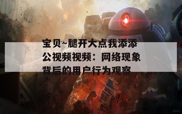 宝贝～腿开大点我添添公视频视频：网络现象背后的用户行为观察
