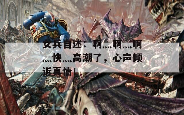 女兵自述：啊灬啊灬啊灬快灬高潮了，心声倾诉真情！