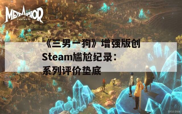 《三男一狗》增强版创Steam尴尬纪录：系列评价垫底